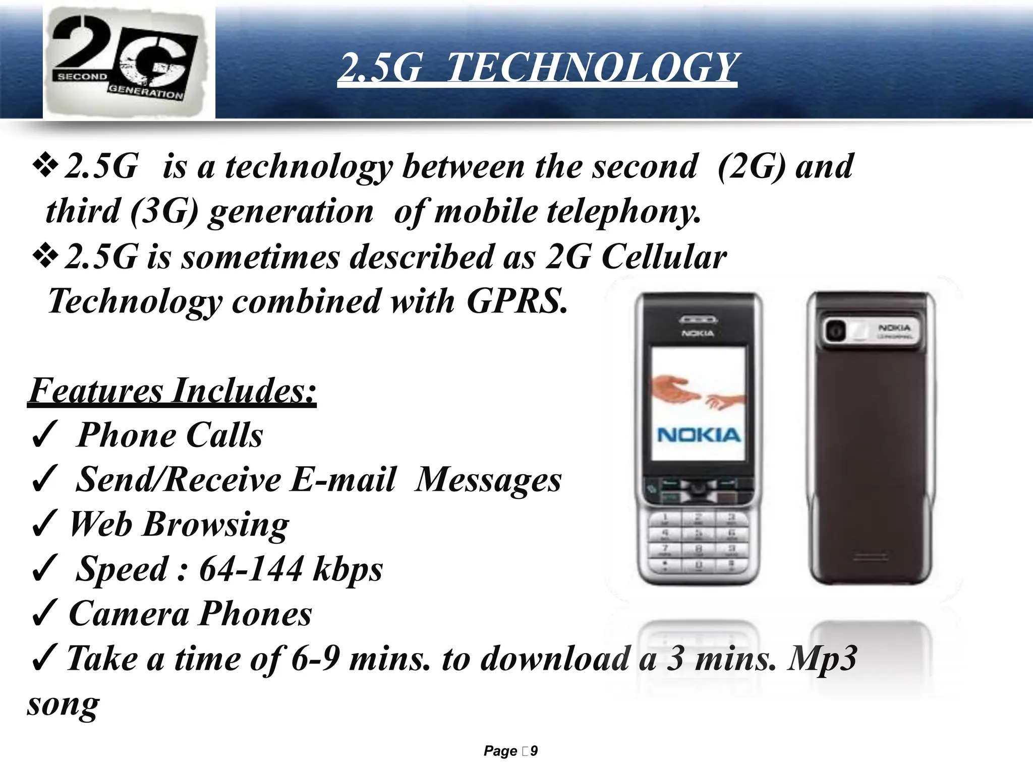 LOGO 2.5G TECHNOLOGY
❖2.5G is a technology between the second (2G) and
third (3G) generation of mobile telephony.
❖2.5G is sometimes described as 2G Cellular
Technology combined with GPRS.
Features Includes:
✓ Phone Calls
✓ Send/Receive E-mail Messages
✓Web Browsing
✓ Speed : 64-144 kbps
✓Camera Phones
✓Take a time of 6-9 mins. to download a 3 mins. Mp3
song
Page 9
 