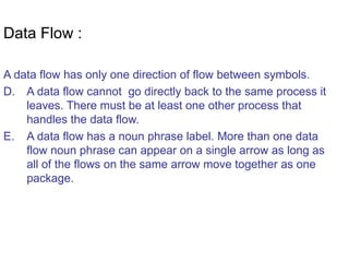 Data Flow : A data flow has only one direction of flow between symbols. A data flow cannot  go directly back to the same process it leaves. There must be at least one other process that handles the data flow. A data flow has a noun phrase label. More than one data flow noun phrase can appear on a single arrow as long as all of the flows on the same arrow move together as one package. 