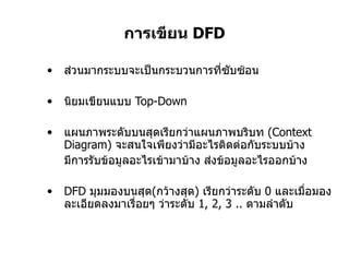 การเขียน  DFD ส่วนมากระบบจะเป็นกระบวนการที่ซับซ้อน นิยมเขียนแบบ  Top-Down แผนภาพระดับบนสุดเรียกว่าแผนภาพบริบท  ( Context Diagram )  จะสนใจเพียงว่ามีอะไรติดต่อกับระบบบ้าง มีการรับข้อมูลอะไรเข้ามาบ้าง ส่งข้อมูลอะไรออกบ้าง DFD  มุมมองบนสุด ( กว้างสุด )  เรียกว่าระดับ  0  และเมื่อมองละเอียดลงมาเรื่อยๆ ว่าระดับ  1, 2, 3 ..  ตามลำดับ 