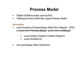 Process Model ใช้อธิบายได้ทั้งระบบเดิม และระบบใหม่ ในขั้นตอนการวิเคราะห์นี้จะเป็น  Logical Process Model ประกอบด้วย แผนภาพแสดงการไหลของข้อมูล  (Data Flow Diagram : DFD) (   แผนภาพการไหลของข้อมูล /  แผนภาพกระแสข้อมูล ) แผนภาพบริบท  (System Context Diagram) แผนภาพระดับต่างๆ พจนานุกรมข้อมูล  (Data Dictionary ) 