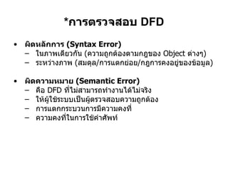 * การตรวจสอบ  DFD ผิดหลักการ  (Syntax Error) ในภาพเดียวกัน  ( ความถูกต้องตามกฎของ  Object  ต่างๆ ) ระหว่างภาพ  ( สมดุล / การแตกย่อย / กฎการคงอยู่ของข้อมูล ) ผิดความหมาย  (Semantic Error)   คือ  DFD  ที่ไม่สามารถทำงานได้ไม่จริง ให้ผู้ใช้ระบบเป็นผู้ตรวจสอบความถูกต้อง การแตกกระบวนการมีความคงที่ ความคงที่ในการใช้คำศัพท์ 