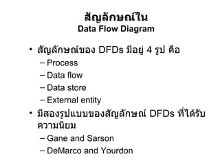 สัญลักษณ์ของ  DFDs  มีอยู่  4  รูป คือ Process Data flow Data store External entity มีสองรูปแบบของสัญลักษณ์  DFDs  ที่ได้รับความนิยม Gane and Sarson DeMarco and Yourdon สัญลักษณ์ใน Data Flow Diagram 