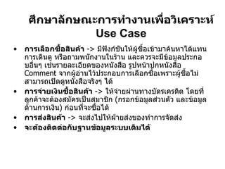 ศึกษาลักษณะการทำงานเพื่อวิเคราะห์  Use Case การเลือกซื้อสินค้า   ->  มีฟังก์ชันให้ผู้ซื้อเข้ามาค้นหาได้แทนการเดินดู หรือถามพนักงานในร้าน และควรจะมีข้อมูลประกอบอื่นๆ เช่นรายละเอียดของหนังสือ รูปหน้าปกหนังสือ  Comment  จากผู้อ่านไว้ประกอบการเลือกซื้อเพราะผู้ซื้อไม่สามารถเปิดดูหนังสือจริงๆ ได้ การจ่ายเงินซื้อสินค้า   ->  ให้จ่ายผ่านทางบัตรเครดิต โดยที่ลูกค้าจะต้องสมัครเป็นสมาชิก  ( กรอกข้อมูลส่วนตัว และข้อมูลด้านการเงิน )  ก่อนที่จะซื้อได้ การส่งสินค้า   ->  จะส่งไปให้ฝ่ายส่งของทำการจัดส่ง จะต้องติดต่อกับฐานข้อมูลระบบเดิมได้ 