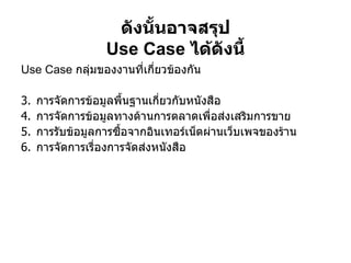 ดังนั้นอาจสรุป Use Case  ได้ดังนี้ Use Case  กลุ่มของงานที่เกี่ยวข้องกัน การจัดการข้อมูลพื้นฐานเกี่ยวกับหนังสือ  การจัดการข้อมูลทางด้านการตลาดเพื่อส่งเสริมการขาย  การรับข้อมูลการซื้อจากอินเทอร์เน็ตผ่านเว็บเพจของร้าน  การจัดการเรื่องการจัดส่งหนังสือ   