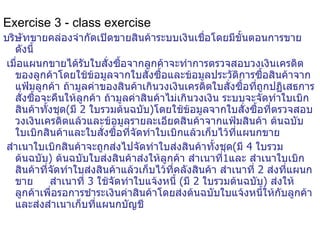 Exercise 3 - class exercise บริษัทขายคล่องจำกัดเปิดขายสินค้าระบบเงินเชื่อโดยมีขั้นตอนการขายดังนี้ เมื่อแผนกขายได้รับใบสั่งซื้อจากลูกค้าจะทำการตรวจสอบวงเงินเครดิตของลูกค้าโดยใช้ข้อมูลจากใบสั่งซื้อและข้อมูล ประวัติการซื้อสินค้า จากแฟ้มลูกค้า ถ้ามูลค่าของสินค้าเกินวงเงินเครดิต ใบสั่งซื้อที่ถูกปฏิเสธการสั่งซื้อจะคืนให้ลูกค้า  ถ้ามูลค่าสินค้าไม่เกินวงเงิน  ระบบ จะจัดทำใบเบิกสินค้ าทั้งชุด ( มี  2  ใบรวมต้นฉบับ ) โดยใช้ข้อมูลจากใบสั่งซื้อที่ตรวจสอบวงเงินเครดิตแล้วและข้อมูล รายละเอียดสินค้า จากแฟ้มสินค้า ต้นฉบับใบเบิกสินค้า และใบสั่งซื้อ ที่จัดทำใบเบิก แล้ว เก็บไว้ที่แผนกขาย สำเนาใบเบิกสินค้าจะถูกส่งไป จัดทำ ใบส่งสินค้ าทั้งชุด ( มี  4  ใบรวมต้นฉบับ )  ต้นฉบับใบส่งสินค้า ส่งให้ลูกค้า  สำเนาที่ 1 และ  สำเนาใบเบิกสินค้ าที่จัดทำใบส่งสินค้าแล้ว เก็บไว้ที่คลังสินค้า สำเนาที่  2  ส่งที่แผนกขาย  สำเนาที่  3  ใช้จัดทำใบแจ้งหนี้  ( มี  2  ใบรวมต้นฉบับ )   ส่งให้ลูกค้าเพื่อรอการชำระเงินค่าสินค้าโดยส่งต้นฉบับใบแจ้งหนี้ให้กับลูกค้าและส่งสำเนาเก็บที่แผนกบัญชี 