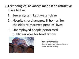 C. Technological advances made it an attractive place to live 1. Sewer system kept water clean  2. Hospitals, orphanages, & homes  for the elderly improved peoples ’ lives 3.  Unemployed people performed  public services for food rations Home of Anthemius His mansions were turned into a home for the elderly.  