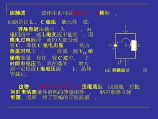 LC 回路能量转换过程 回路的这种滤波作用也可从 能量的观点 来解释。 回路是由 L 、 C 二个储能元件组成。 当晶体管由截止转入导电时，由于回路中电感 L 的电流不能突变，因此，输出脉冲电流的大部分流过电容 C ，即使 C 充电。充电电压的方向是下正上负。这时直流电源 V CC 给出的能量储存在电容 C 之中。过了一段时间，当电容两端的电压增大到一定程度 ( 接近电源电压 ) ，晶体管截止。 由于这种 周期性的能量补充 ，所以振荡回路能维持振荡。当补充的能量与消耗的能量相等时，电路中就建立起动态平衡，因而维持了等幅的正弦波振荡。 