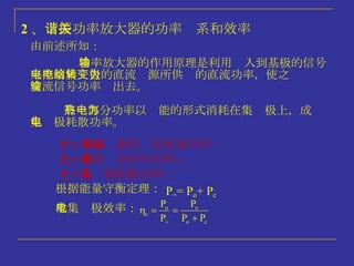2 、 谐振功率放大器的功率关系和效率 功率放大器的作用原理是利用输入到基极的信号来控制集电极的直流电源所供给的直流功率，使之转变为交流信号功率输出去。 由前述所知： 有一部分功率以热能的形式消耗在集电极上，成为集电极耗散功率。 P = = 直流电源供给的直流功率； P o = 交流输出信号功率； P c = 集电极耗散功率； 根据能量守衡定理： 故集电极效率： 