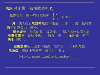 如何减小集电极耗散功率 P c 可见使 i c 在 e c 最低的时候才能通过，那么，集电极耗散功率自然会大为减小。 晶体管集电极平均耗散功率： 故：要想获得高的集电极效率，谐振功率放大器的集电极电流应该是脉冲状。导通角小于 180  ，处于丙类工作状态。 谐振功率放大器工作在丙类工作状态时  c ＜ 90  ，集电极余弦电流脉冲可分解为傅里叶级数： 