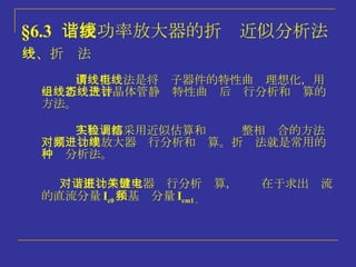§6.3   谐振功率放大器的折线近似分析法 一、折线法 对谐振功率放大器进行分析计算，关键在于求出电流的直流分量 I c0 和基频分量 I cm1 。 工程上都采用近似估算和实验调整相结合的方法对高频功率放大器进行分析和计算。折线法就是常用的一种分析法。 所谓折线法是将电子器件的特性曲线理想化，用一组折线代替晶体管静态特性曲线后进行分析和计算的方法。 