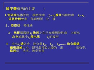 折线分析法的主要步骤： 1 、测出晶体管的转移特性曲线 i c ~ e b 及输出特性曲线 i c ~ e c ， 并将这两组曲线作理想折线化处理 2 、 作出动态特性曲线 3 、 是根据激励电压 v b 的大小在已知理想特性曲线上画出对 应电流脉冲 i c 和输出电压 v c 的波形 4 、 求出 i c 的各次谐波分量 I c0 、 I c1 、 I c2 …… 由给定的负载谐 振阻抗的大小，即可求得放大器的输出电压、输出功率、 直流供给功率、效率等指标 
