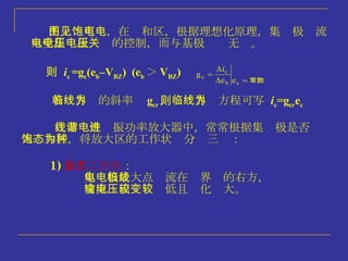 若临界线的斜率为 g cr ，则临界线方程可写为  i c =g cr e c 1) 欠压工作状态 ： 集电极最大点电流在临界线的右方， 交流输出电压较低且变化较大。 在非线性谐振功率放大器中，常常根据集电极是否进入饱和区，将放大区的工作状态分为三种： 由上图可见，在饱和区，根据理想化原理，集电极电流 只受集电极电压的控制，而与基极电压无关。 则  i c  =g c (e b –V BZ )  (e b ＞ V BZ )  