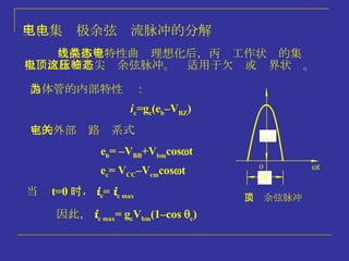 三、集电极余弦电流脉冲的分解 当晶体管特性曲线理想化后，丙类工作状态的集电极电流脉冲是尖顶余弦脉冲。这适用于欠压或临界状态。 尖顶余弦脉冲 晶体管的内部特性为： 它的外部电路关系式 当  t=0 时 ， i c =  i c max  i c =g c (e b –V BZ ) e b = –V BB +V bm cos  t e c = V CC –V cm cos  t 因此， i c max = g c V bm (1–cos   c ) 