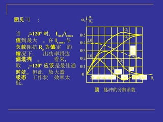 尖顶脉冲的分解系数 当  c ≈120  时， I cm1 / i cmax 达到最大值。在 I c max 与 负载阻抗 R p 为某定值的 情况下，输出功率将达 到最大值。这样看来， 取  c =120  应该是最佳通 角了。但此时放大器处 于甲级工作状态效率太 低。 右图可见： 