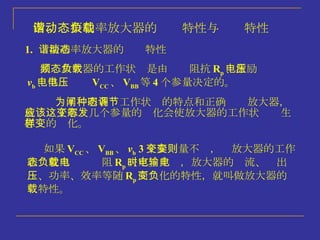 1.   谐振功率放大器的动态特性 高频放大器的工作状态是由负载阻抗 R p 、激励电压 v b 、供电电压 V CC 、 V BB 等 4 个参量决定的。 为了阐明各种工作状态的特点和正确调节放大器，就应该了解这几个参量的变化会使放大器的工作状态发生怎样的变化。 如果 V CC 、 V BB 、 v b  3 个参变量不变，则放大器的工作状态就由负载电阻 R p 决定。此时，放大器的电流、输出电压、功率、效率等随 R p 而变化的特性，就叫做放大器的负载特性。 四、谐振功率放大器的动态特性与负载特性 