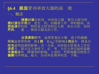 §6.4   晶体管功率放大器的高频效应 一、概述 用折线法分析高频功率放大器时要引入相当的误差，低频时误差还是允许的。但随着工作频率的提高，由于晶体管的高频特性及大信号的注入效应而引入的误差将更大，严重时，使放大器无法工作。 一方面应该考虑晶体管基区少数载流子的渡越时间、晶体管的体电阻 ( 特别是 r bb  的影响 ) 。饱和压降及引线电感等因素的影响；另一方面，功率放大管基本工作在大信号，即大注入条件下，必须考虑大注入所引起的基极电流和饱和压降增加的影响。上述的这些影响都会使放大器的功率增益、最大输出功率及效率的急骤下降。 