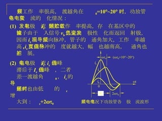 在工作频率很高， 渡越角在  0 =10  ~20  时，功放管各电极电流的变化情况： (1)   发射极电流 i e   随着工作频率提高，存贮在基区中的载 流子由于输入信号 v b 迅速向负极性变化而返回发射极，  因而 i e 出现反向脉冲，管子的导通角加大，工作频率越 高 , i e 反向脉冲的宽度就越大，幅值也越南高，导通角也 越扩展。 (2)   集电极电流 i c   i c  的峰值 滞后于 I e  的峰值，二者  差一渡越角  0 ， i c 的导 通角也由低频时的  c 增 大到：  c +2  0 高频情况下功放管各电极电流波形 