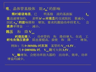 三、晶体管基极体电阻 r bb  的影响 当频率增高时，已经证明基极电流的基波振值 I b1 是迅速增加的，这表明 b  –e 间呈现的交流阻抗显著减小，因此 r bb  的影响便相对增加，要求的激励功率将更大，这会使功率增益进一步减小。 四、饱和压降 V ces 大信号注入时，功率管的饱和压降将增大，在高频工作时，集电极体电阻也要提高，致使饱和压降进一步增加。 例如 :  当 f=30MHz 时，实测某管的 V ces =1.5V ， 当 f=200MHz 时， V ces 则可大到 3.5V 。 V ces 的增加，会使功率放大器的输出功率、效率、功率增益均减少。 