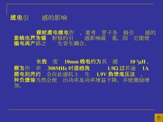 五、引线电感的影响 在更高频率工作时，要考虑管子各电极引线电感的影响，其中以发射极的引线电感影响最严重，因为它能使输出输入电路之间产生寄生耦合。 一般长度为 10mm 的引线，其电感约为 10 –3  H ，在工作频率为 300MHz 时，感抗值约为 1.9  ，若通过 1A 高频电流，则会在此感抗上产生约 1.9V 的负反馈电压。这种负反馈当然会使输出功率及功率增益下降，并使激励增加。 