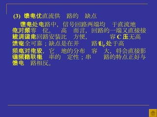 (3)   串并馈直流供电路的优缺点 在并馈电路中，信号回路两端均处于直流地电位，即零电位。对高频而言，回路的一端又直接接 地，因此回路安装比较方便，调谐电容 C 上无高压，安全可靠；缺点是在并馈电路中， L C 处于高 频高电位上，它对地的分布电容较大，将会直接影响回路谐振频率的稳定性；串联电路的特点正好与并馈电路相反。 