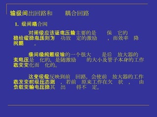 1.   级间耦合网络 多级功放中间级的一个很大问题是后级放大器的输入阻抗是变化的，是随激励电压的大小及管子本身的工作状态变化而变化的。 这个变化反映到前级回路，会使前级放大器的工作状态发生变化。此时，若前级原来工作在欠压状态，则由于负载的变化，其输出电压将不稳定。 对于中间级而言，最主要的是应该保证它的电压输出稳定，以供给下级功放稳定的激励电压，而效率则降为次要问题。 二、输出回路和级间耦合回路 