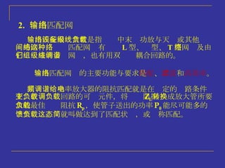 2.   输出匹配网络 输出匹配网络常常是指设备中末级功放与天线或其他负载间的网络，这种匹配网络有 L 型、  型、 T 型网络及由它们组成的多级网络，也有用双调谐耦合回路的。 输出匹配网络的主要功能与要求是 匹配 、 滤波 和 高效率 。 高频调谐功率放大器的阻抗匹配就是在给定的电路条件下，改变负载回路的可调元件，将负载阻抗 Z L 转换成放大管所要求的最佳负载阻抗 R p ，使管子送出的功率 P 0 能尽可能多的馈至负载。这就叫做达到了匹配状态，或简称匹配。 
