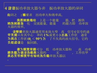 4 、谐振功率放大器与非谐振功率放大器的异同 共同之处 : 都要求输出功率大和效率高。 功率放大器实质上是一个能量转换器，把电源供给的直流能量转化为交流能量，能量转换的能力即为功率放大器的效率。 谐振功率放大器通常用来放大窄带高频信号 ( 信号的通带宽度只有其中心频率的 1% 或更小 ) ，其工作状态通常选为丙类工作状态 (  c ＜ 90  ) ，为了不失真的放大信号，它的负载必须是谐振回路。 非谐振放大器可分为低频功率放大器和宽带高频功率放大器。低频功率放大器的负载为无调谐负载，工作在甲类或乙类工作状态；宽带高频功率放大器以宽带传输线为负载。 