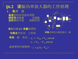 §6.2  谐振功率放大器的工作原理 1 、 原理电路 谐振功率放大器的基本电路 晶体管的作用是在将供电电源的直流能量转变为交流能量的过程中起开关控制作用。 谐振回路 LC 是晶体管的负载 电路工作在丙类工作状态 外部电路关系式： 晶体管的内部特性： 