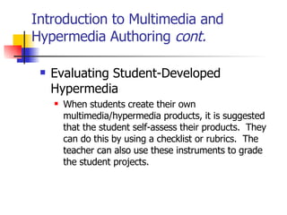 Introduction to Multimedia and Hypermedia Authoring  cont. Evaluating Student-Developed Hypermedia   When students create their own multimedia/hypermedia products, it is suggested that the student self-assess their products.  They can do this by using a checklist or rubrics.  The teacher can also use these instruments to grade the student projects. 