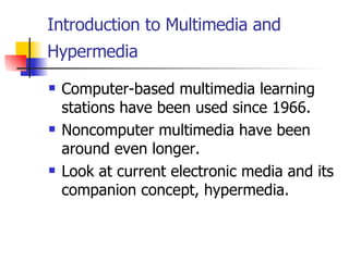 Introduction to Multimedia and Hypermedia   Computer-based multimedia learning stations have been used since 1966. Noncomputer multimedia have been around even longer. Look at current electronic media and its companion concept, hypermedia. 