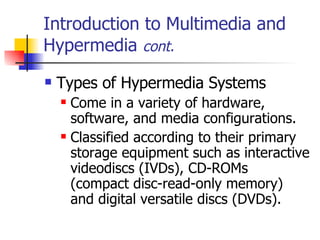Introduction to Multimedia and Hypermedia  cont. Types of Hypermedia Systems   Come in a variety of hardware, software, and media configurations.  Classified according to their primary storage equipment such as interactive videodiscs (IVDs), CD-ROMs (compact disc-read-only memory) and digital versatile discs (DVDs).  