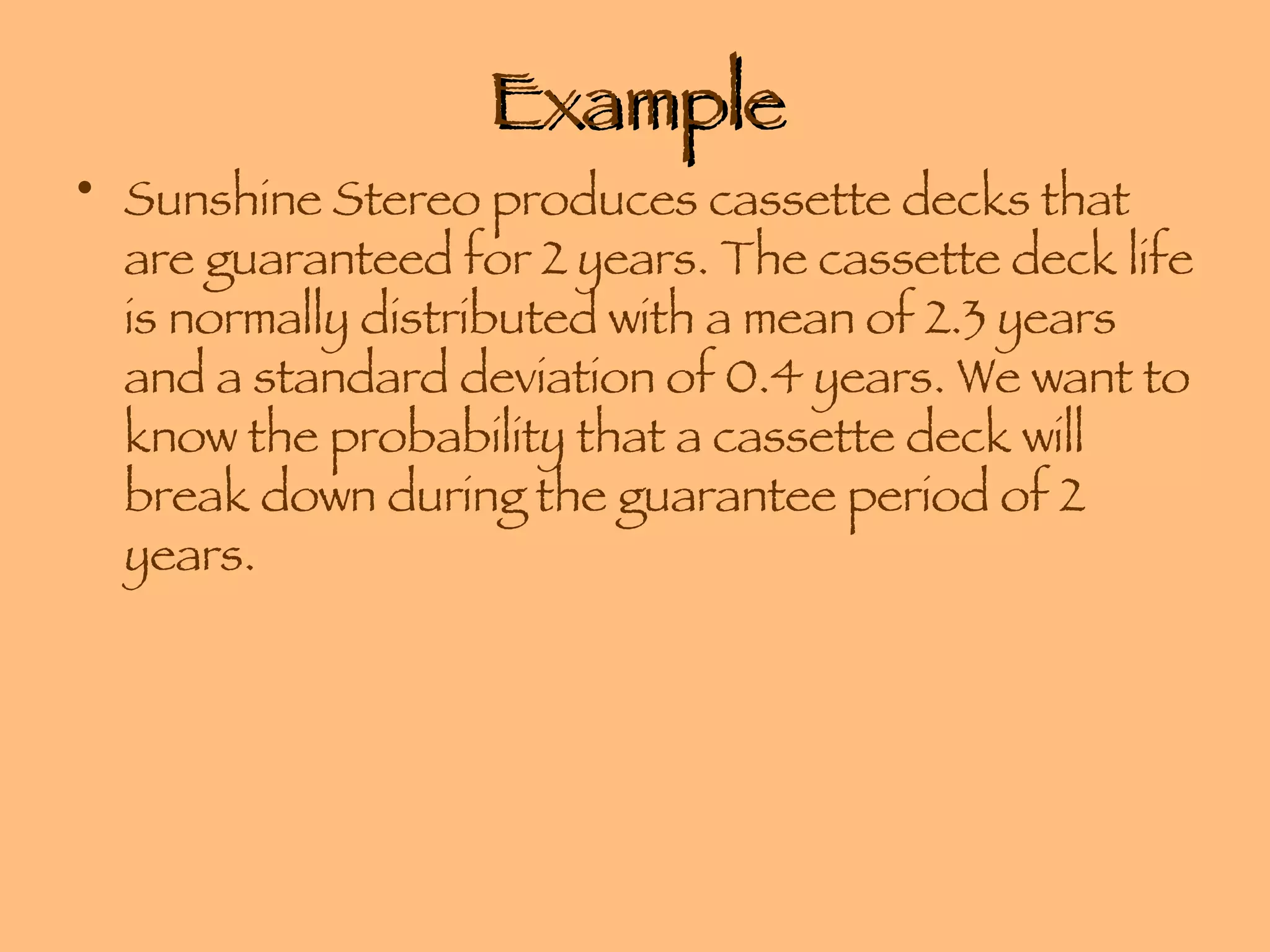Example Sunshine Stereo produces cassette decks that are guaranteed for 2 years. The cassette deck life is normally distributed with a mean of 2.3 years and a standard deviation of 0.4 years. We want to know the probability that a cassette deck will break down during the guarantee period of 2 years. 