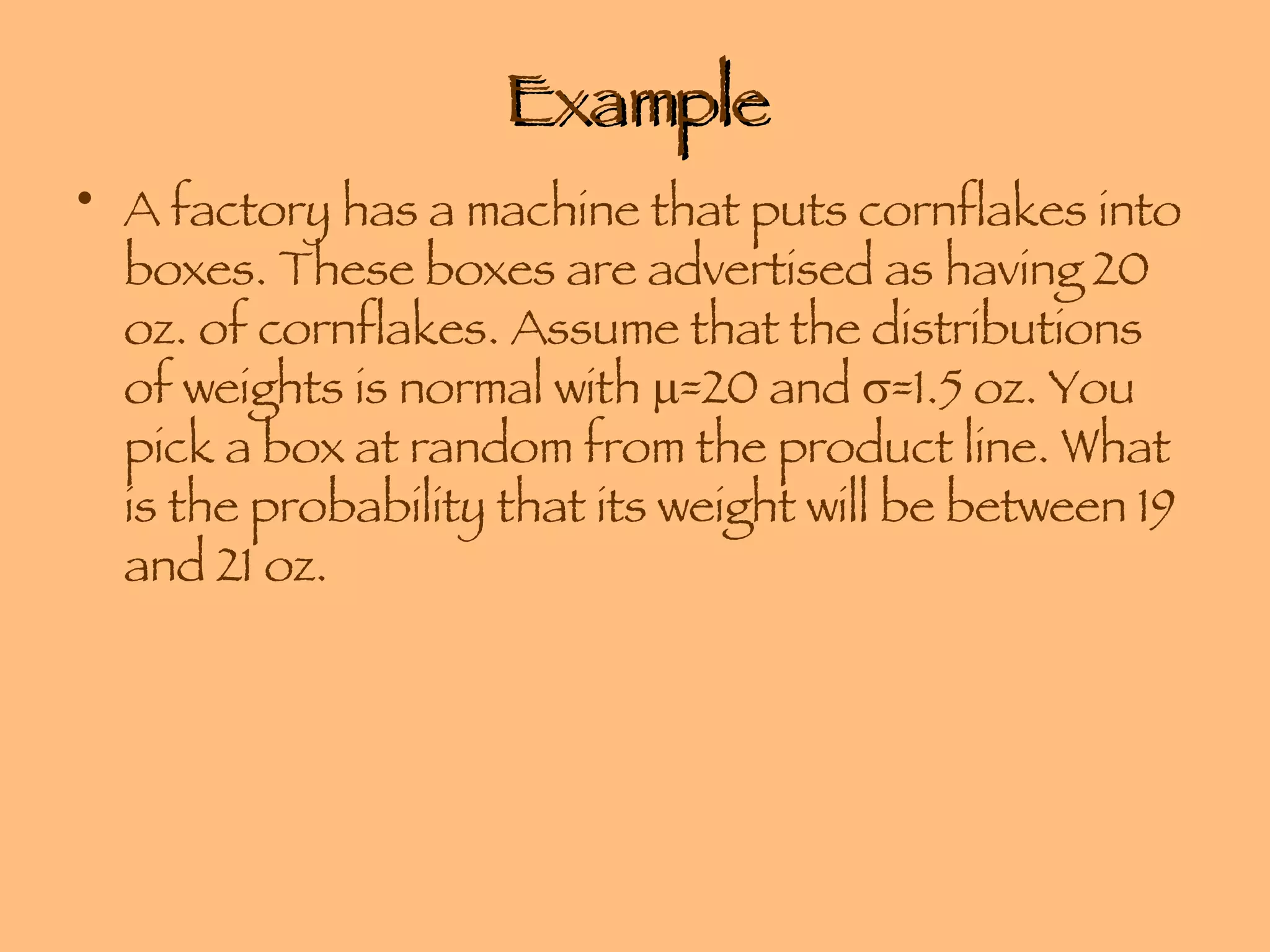 Example A factory has a machine that puts cornflakes into boxes. These boxes are advertised as having 20 oz. of cornflakes. Assume that the distributions of weights is normal with   =20 and   =1.5 oz. You pick a box at random from the product line. What is the probability that its weight will be between 19 and 21 oz. 