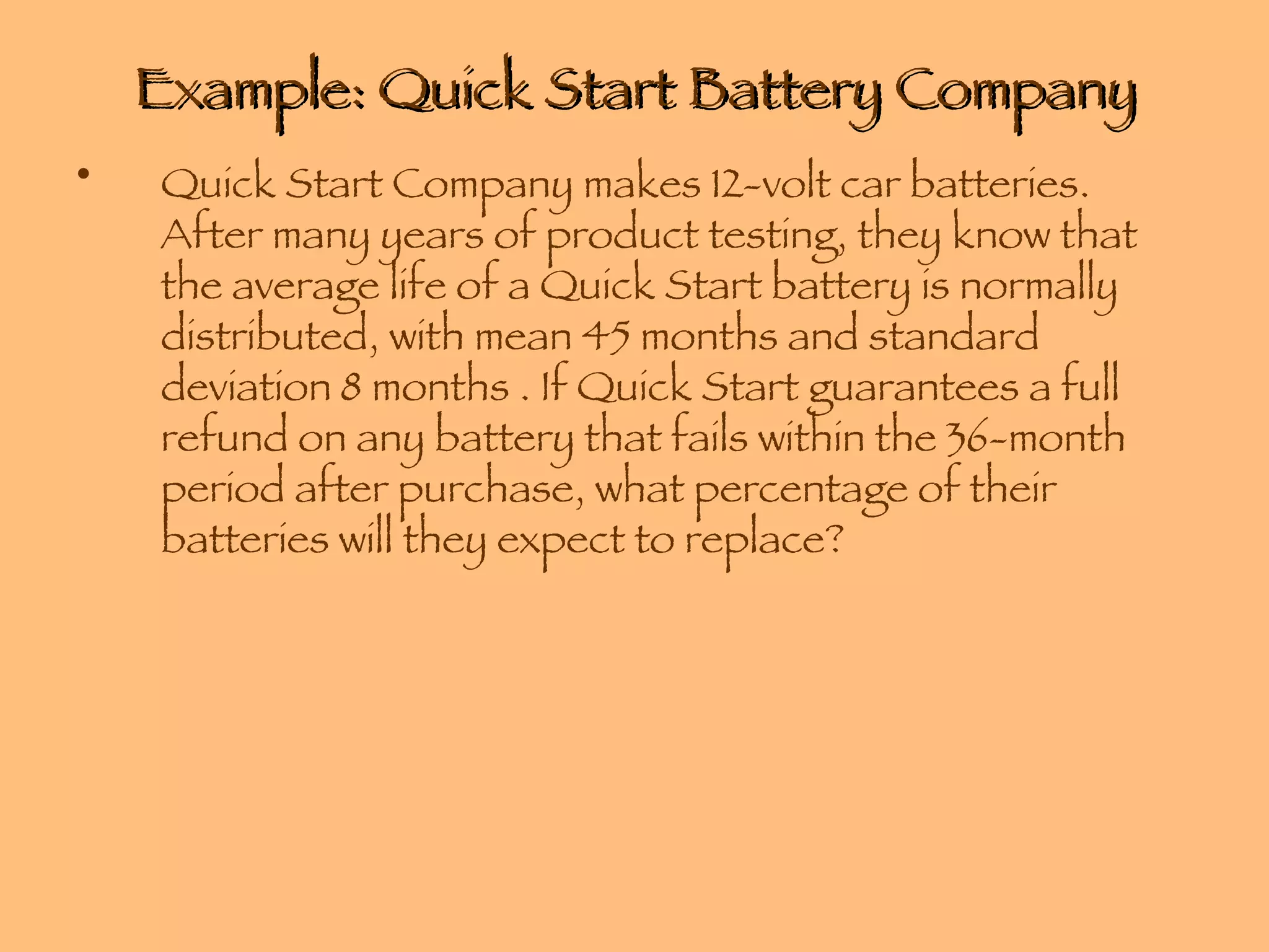 Example: Quick Start Battery Company Quick Start Company makes 12-volt car batteries. After many years of product testing, they know that the average life of a Quick Start battery is normally distributed, with mean 45 months and standard deviation 8 months . If Quick Start guarantees a full refund on any battery that fails within the 36-month period after purchase, what percentage of their batteries will they expect to replace? 
