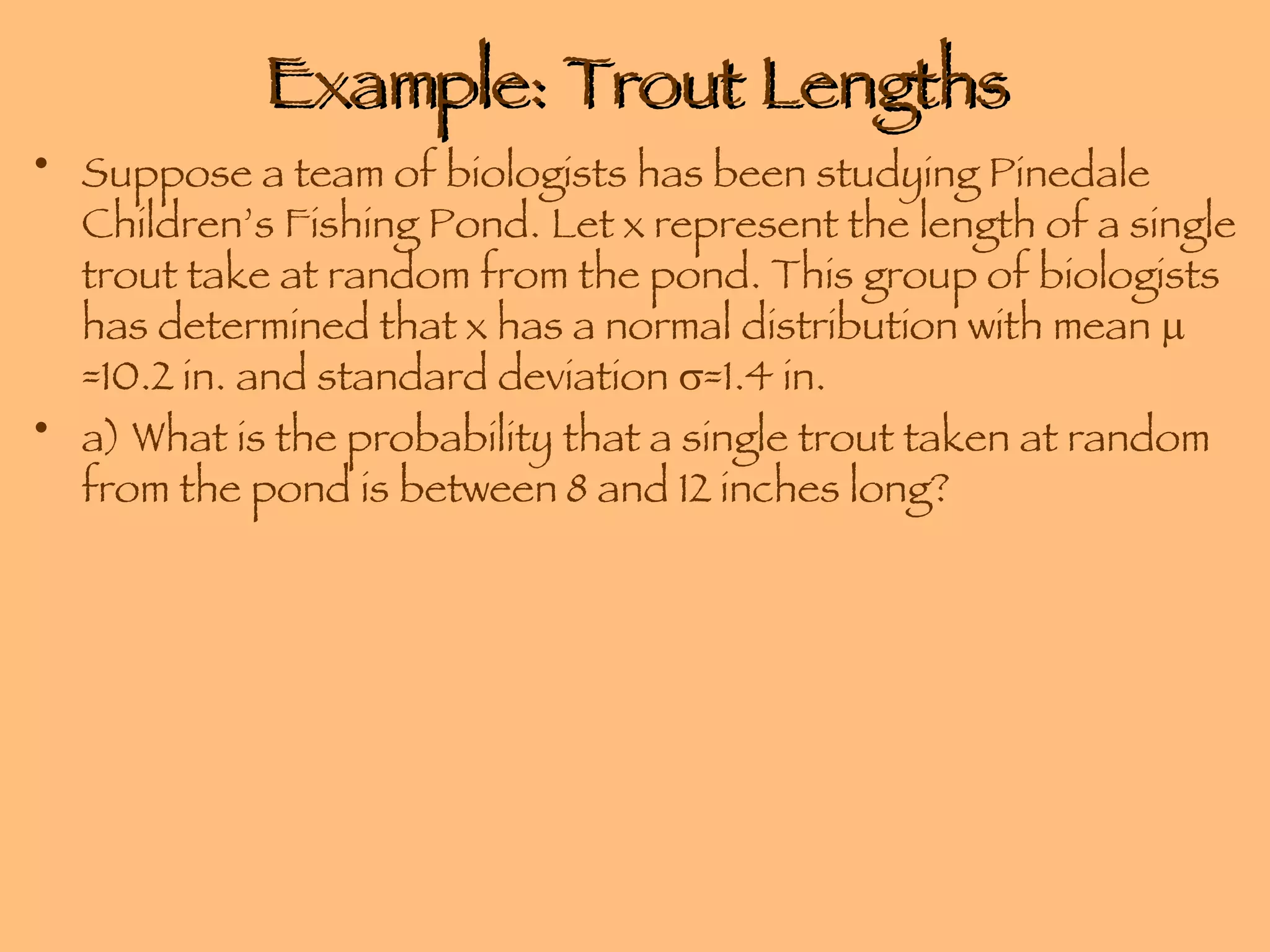 Example: Trout Lengths Suppose a team of biologists has been studying Pinedale Children’s Fishing Pond. Let x represent the length of a single trout take at random from the pond. This group of biologists has determined that x has a normal distribution with mean   =10.2 in. and standard deviation   =1.4 in. a) What is the probability that a single trout taken at random from the pond is between 8 and 12 inches long? 
