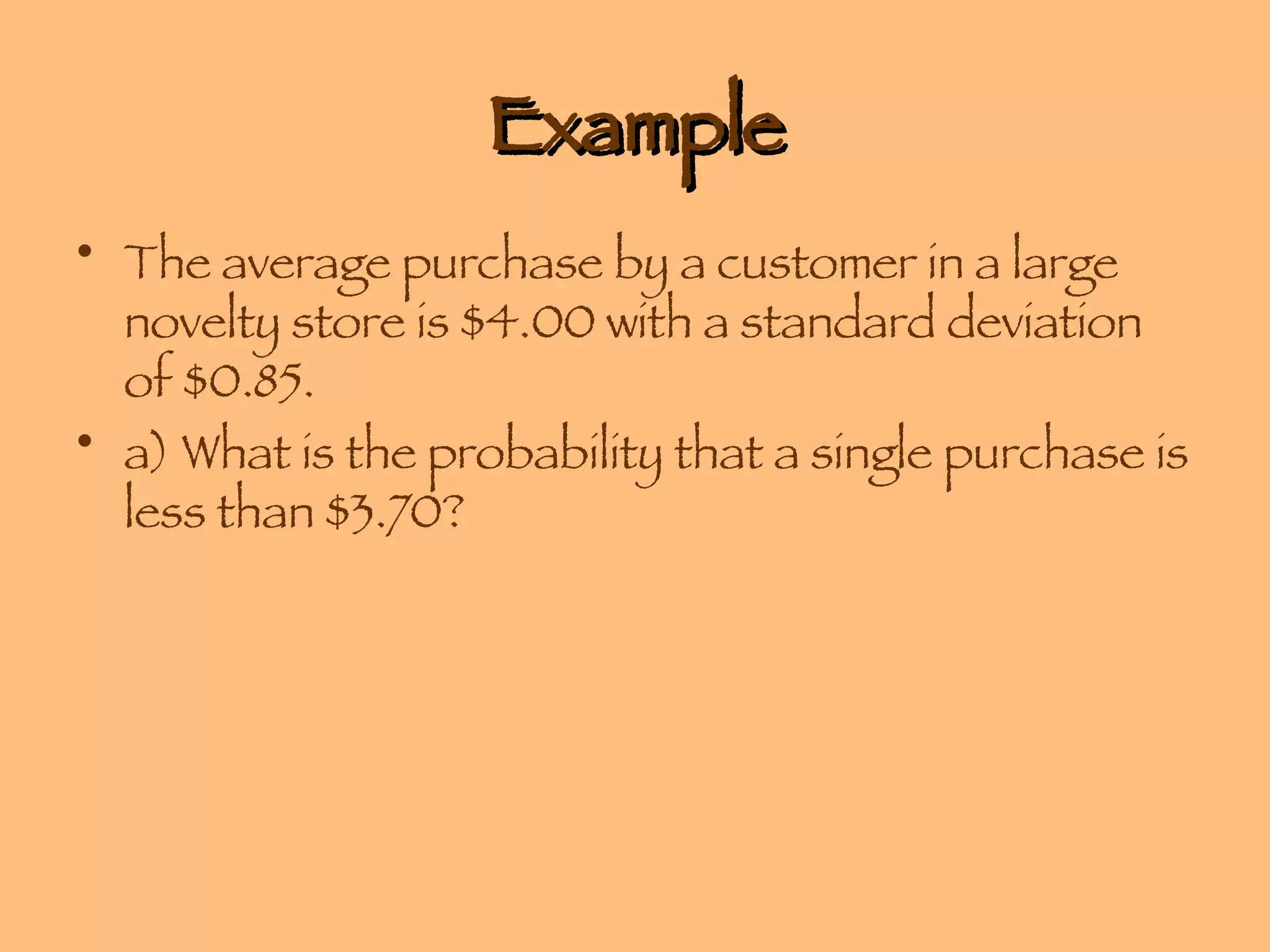 Example The average purchase by a customer in a large novelty store is $4.00 with a standard deviation of $0.85.  a) What is the probability that a single purchase is less than $3.70? 