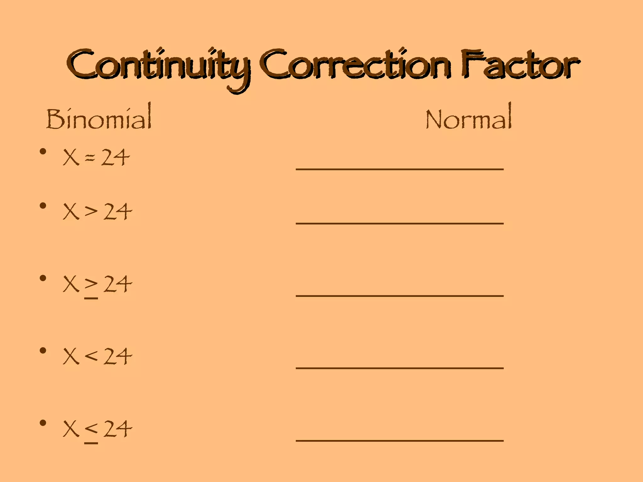 Continuity Correction Factor   Binomial  Normal X = 24 _________________ X > 24 _________________   X  >  24 _________________   X < 24 _________________   X  <  24 _________________ 