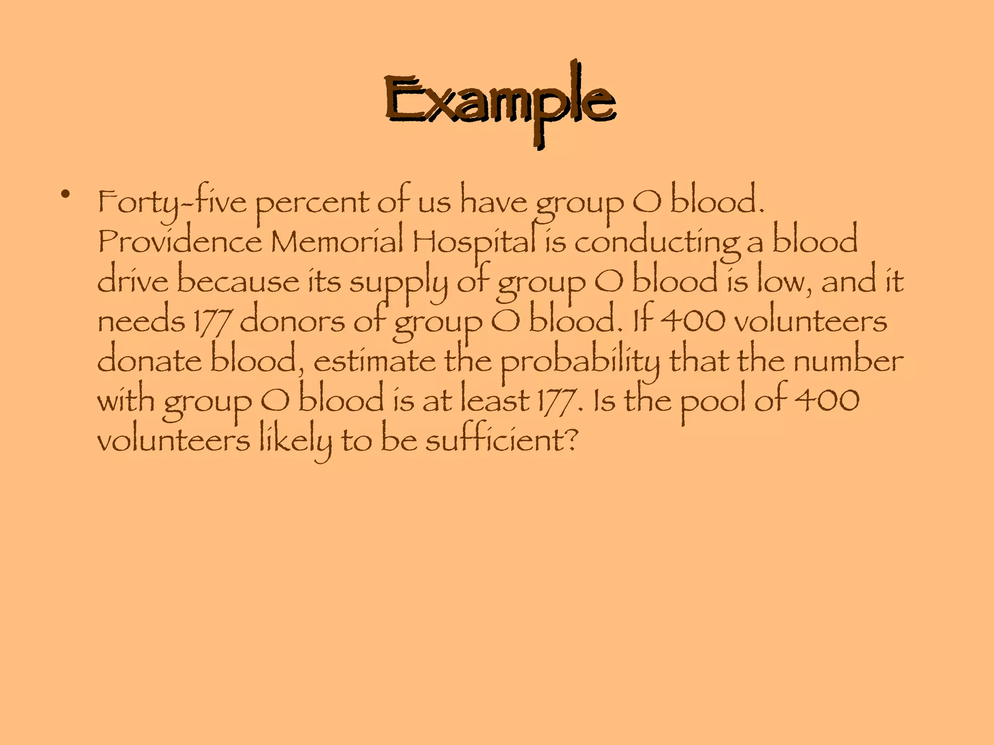 Example Forty-five percent of us have group O blood. Providence Memorial Hospital is conducting a blood drive because its supply of group O blood is low, and it needs 177 donors of group O blood. If 400 volunteers donate blood, estimate the probability that the number with group O blood is at least 177. Is the pool of 400 volunteers likely to be sufficient? 