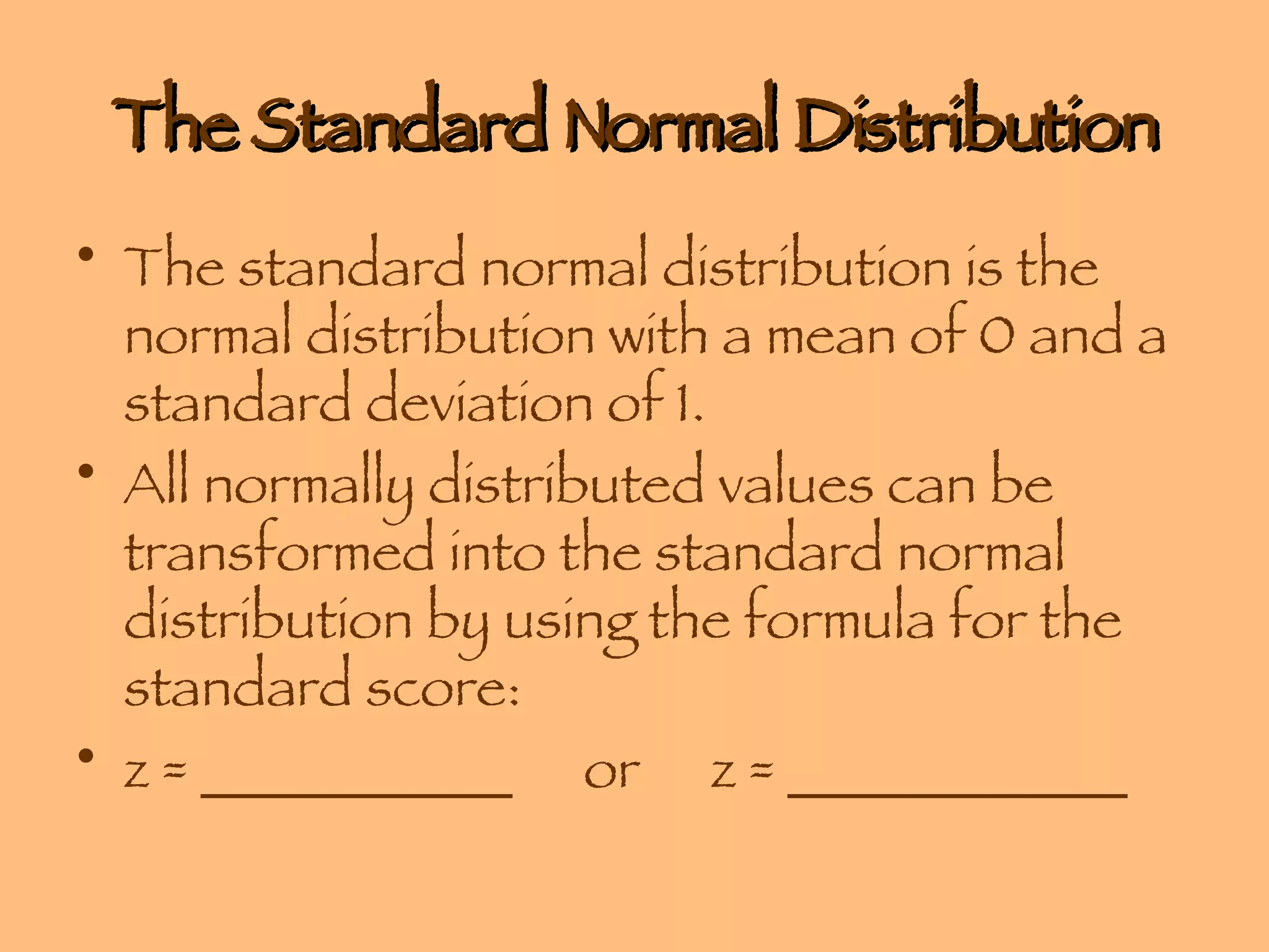 The Standard Normal Distribution The standard normal distribution is the normal distribution with a mean of 0 and a standard deviation of 1. All normally distributed values can be transformed into the standard normal distribution by using the formula for the standard score: z = ___________ or  z = ____________ 
