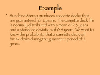 Example Sunshine Stereo produces cassette decks that are guaranteed for 2 years. The cassette deck life is normally distributed with a mean of 2.3 years and a standard deviation of 0.4 years. We want to know the probability that a cassette deck will break down during the guarantee period of 2 years. 