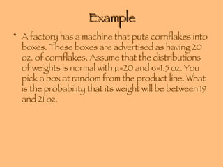 Example A factory has a machine that puts cornflakes into boxes. These boxes are advertised as having 20 oz. of cornflakes. Assume that the distributions of weights is normal with   =20 and   =1.5 oz. You pick a box at random from the product line. What is the probability that its weight will be between 19 and 21 oz. 