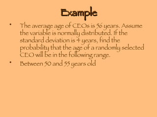 Example The average age of CEOs is 56 years. Assume the variable is normally distributed. If the standard deviation is 4 years, find the probability that the age of a randomly selected CEO will be in the following range. Between 50 and 55 years old 