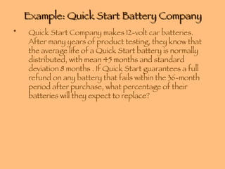 Example: Quick Start Battery Company Quick Start Company makes 12-volt car batteries. After many years of product testing, they know that the average life of a Quick Start battery is normally distributed, with mean 45 months and standard deviation 8 months . If Quick Start guarantees a full refund on any battery that fails within the 36-month period after purchase, what percentage of their batteries will they expect to replace? 