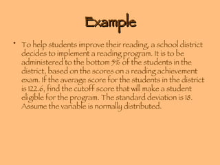 Example To help students improve their reading, a school district decides to implement a reading program. It is to be administered to the bottom 5% of the students in the district, based on the scores on a reading achievement exam. If the average score for the students in the district is 122.6, find the cutoff score that will make a student eligible for the program. The standard deviation is 18. Assume the variable is normally distributed. 