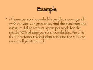 Example : If one-person household spends an average of $40 per week on groceries, find the maximum and minimum dollar amount spent per week for the middle 50% of one-person households. Assume that the standard deviation is $5 and the variable is normally distributed. 