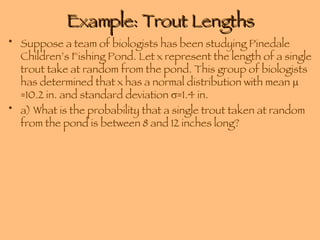 Example: Trout Lengths Suppose a team of biologists has been studying Pinedale Children’s Fishing Pond. Let x represent the length of a single trout take at random from the pond. This group of biologists has determined that x has a normal distribution with mean   =10.2 in. and standard deviation   =1.4 in. a) What is the probability that a single trout taken at random from the pond is between 8 and 12 inches long? 