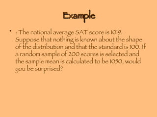 Example : The national average SAT score is 1019. Suppose that nothing is known about the shape of the distribution and that the standard is 100. If a random sample of 200 scores is selected and the sample mean is calculated to be 1050, would you be surprised?  