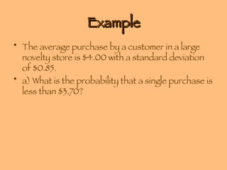 Example The average purchase by a customer in a large novelty store is $4.00 with a standard deviation of $0.85.  a) What is the probability that a single purchase is less than $3.70? 