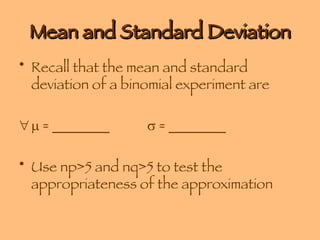 Mean and Standard Deviation Recall that the mean and standard deviation of a binomial experiment are       = ________    = ________ Use np>5 and nq>5 to test the appropriateness of the approximation 