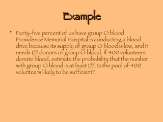 Example Forty-five percent of us have group O blood. Providence Memorial Hospital is conducting a blood drive because its supply of group O blood is low, and it needs 177 donors of group O blood. If 400 volunteers donate blood, estimate the probability that the number with group O blood is at least 177. Is the pool of 400 volunteers likely to be sufficient? 